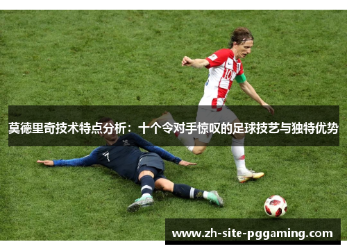 莫德里奇技术特点分析:十个令对手惊叹的足球技艺与独特优势 莫德里奇技术特点分析:十个令对手惊叹的足球技艺与独特优势