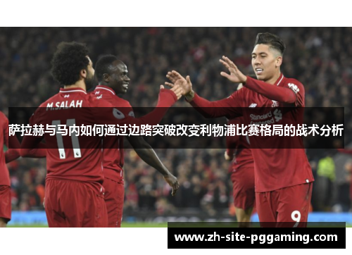 萨拉赫与马内如何通过边路突破改变利物浦比赛格局的战术分析 萨拉赫与马内如何通过边路突破改变利物浦比赛格局的战术分析