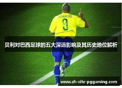 贝利对巴西足球的五大深远影响及其历史地位解析 贝利对巴西足球的五大深远影响及其历史地位解析