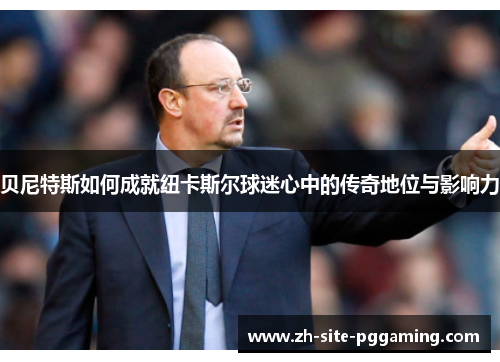 贝尼特斯如何成就纽卡斯尔球迷心中的传奇地位与影响力 贝尼特斯如何成就纽卡斯尔球迷心中的传奇地位与影响力
