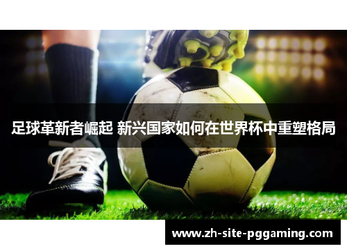 足球革新者崛起 新兴国家如何在世界杯中重塑格局 足球革新者崛起 新兴国家如何在世界杯中重塑格局