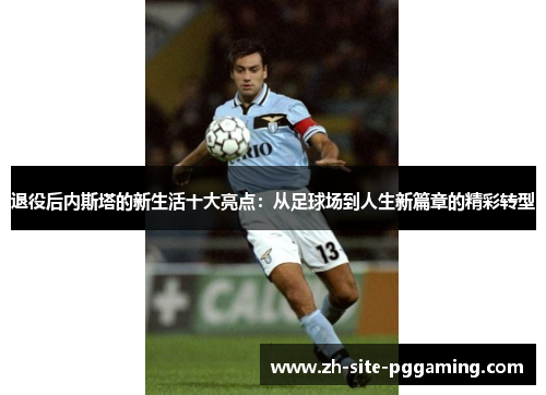 退役后内斯塔的新生活十大亮点：从足球场到人生新篇章的精彩转型