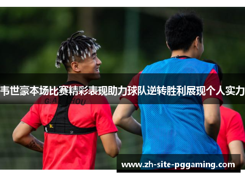 韦世豪本场比赛精彩表现助力球队逆转胜利展现个人实力