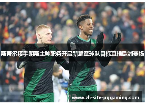 斯蒂尔接手朗斯主帅职务开启新篇章球队目标直指欧洲赛场 斯蒂尔接手朗斯主帅职务开启新篇章球队目标直指欧洲赛场