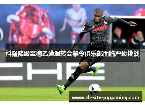 科隆降级至德乙遭遇转会禁令俱乐部面临严峻挑战 科隆降级至德乙遭遇转会禁令俱乐部面临严峻挑战