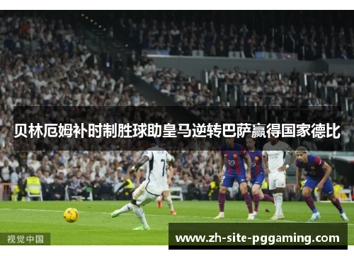贝林厄姆补时制胜球助皇马逆转巴萨赢得国家德比