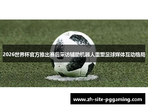 2026世界杯官方推出赛后采访辅助机器人重塑足球媒体互动格局
