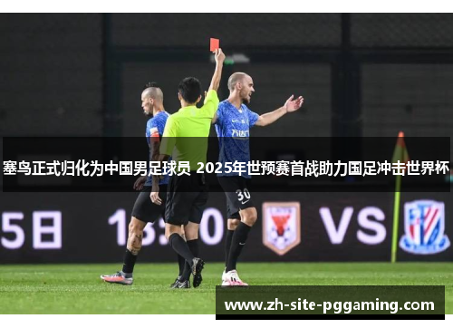 塞鸟正式归化为中国男足球员 2025年世预赛首战助力国足冲击世界杯 塞鸟正式归化为中国男足球员 2025年世预赛首战助力国足冲击世界杯