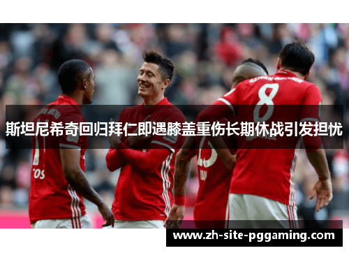 斯坦尼希奇回归拜仁即遇膝盖重伤长期休战引发担忧 斯坦尼希奇回归拜仁即遇膝盖重伤长期休战引发担忧