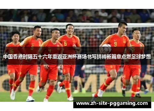 中国香港时隔五十六年重返亚洲杯赛场书写拼搏新篇章点燃足球梦想 中国香港时隔五十六年重返亚洲杯赛场书写拼搏新篇章点燃足球梦想