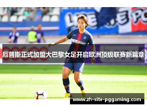 厄普斯正式加盟大巴黎女足开启欧洲顶级联赛新篇章 厄普斯正式加盟大巴黎女足开启欧洲顶级联赛新篇章