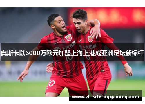 奥斯卡以6000万欧元加盟上海上港成亚洲足坛新标杆 奥斯卡以6000万欧元加盟上海上港成亚洲足坛新标杆