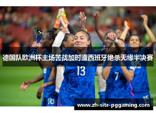 德国队欧洲杯主场苦战加时遭西班牙绝杀无缘半决赛